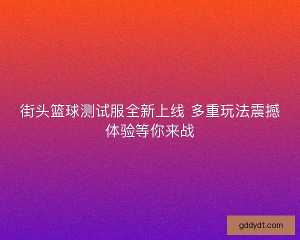 街头篮球测试服全新上线 多重玩法震撼体验等你来战