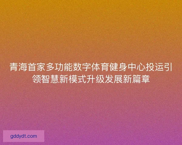 青海首家多功能数字体育健身中心投运引领智慧新模式升级发展新篇章