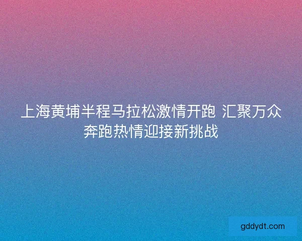 上海黄埔半程马拉松激情开跑 汇聚万众奔跑热情迎接新挑战 上海黄埔半程马拉松激情开跑 汇聚万众奔跑热情迎接新挑战