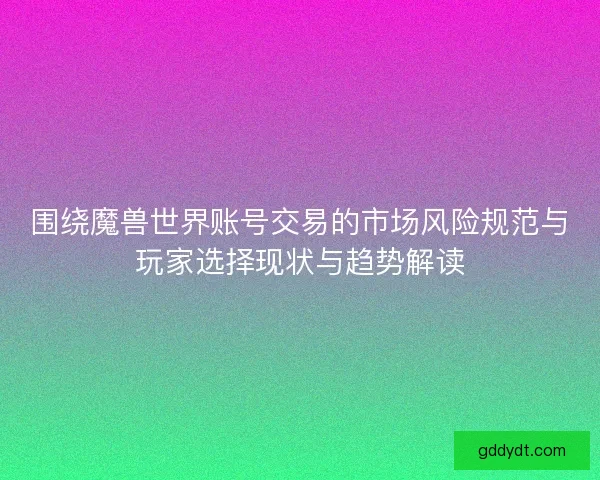 围绕魔兽世界账号交易的市场风险规范与玩家选择现状与趋势解读