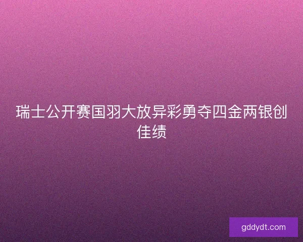 瑞士公开赛国羽大放异彩勇夺四金两银创佳绩