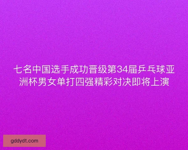 七名中国选手成功晋级第34届乒乓球亚洲杯男女单打四强精彩对决即将上演