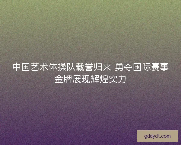 中国艺术体操队载誉归来 勇夺国际赛事金牌展现辉煌实力 中国艺术体操队载誉归来 勇夺国际赛事金牌展现辉煌实力