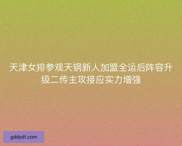 天津女排参观天钢新人加盟全运后阵容升级二传主攻接应实力增强