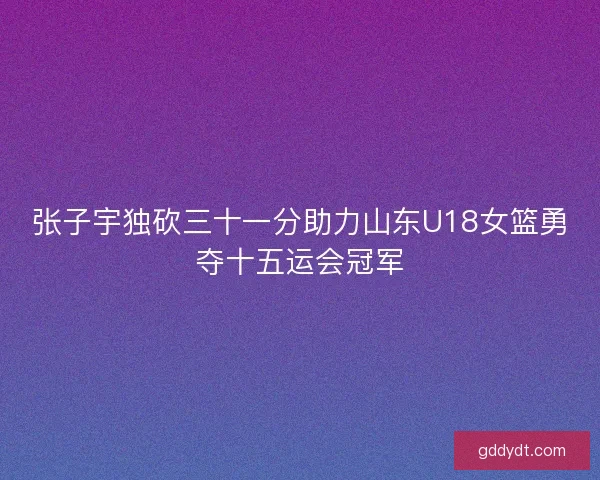 张子宇独砍三十一分助力山东U18女篮勇夺十五运会冠军 张子宇独砍三十一分助力山东U18女篮勇夺十五运会冠军
