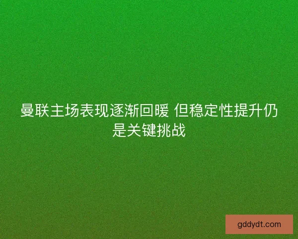 曼联主场表现逐渐回暖 但稳定性提升仍是关键挑战