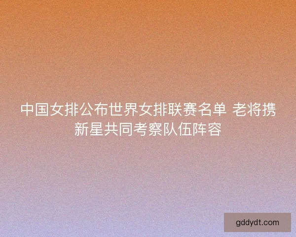 中国女排公布世界女排联赛名单 老将携新星共同考察队伍阵容 中国女排公布世界女排联赛名单 老将携新星共同考察队伍阵容
