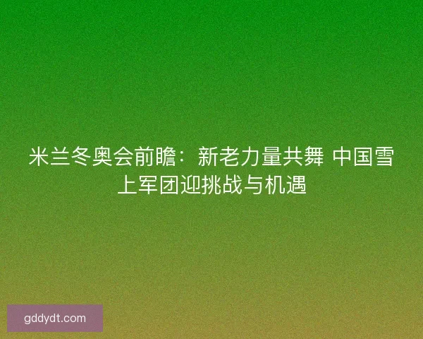 米兰冬奥会前瞻:新老力量共舞 中国雪上军团迎挑战与机遇 米兰冬奥会前瞻:新老力量共舞 中国雪上军团迎挑战与机遇