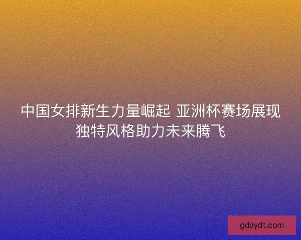 中国女排新生力量崛起 亚洲杯赛场展现独特风格助力未来腾飞 中国女排新生力量崛起 亚洲杯赛场展现独特风格助力未来腾飞