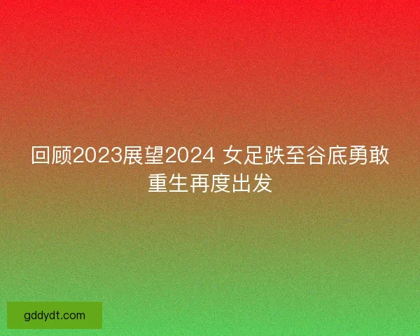 回顾2023展望2024 女足跌至谷底勇敢重生再度出发 回顾2023展望2024 女足跌至谷底勇敢重生再度出发