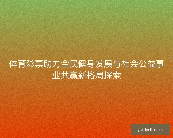 体育彩票助力全民健身发展与社会公益事业共赢新格局探索 体育彩票助力全民健身发展与社会公益事业共赢新格局探索