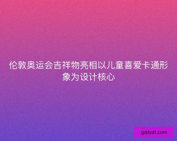 伦敦奥运会吉祥物亮相以儿童喜爱卡通形象为设计核心