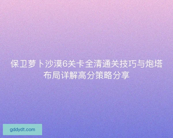 保卫萝卜沙漠6关卡全清通关技巧与炮塔布局详解高分策略分享