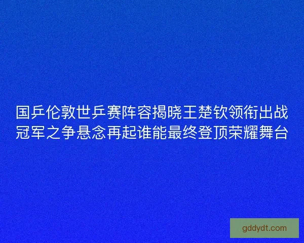 国乒伦敦世乒赛阵容揭晓王楚钦领衔出战冠军之争悬念再起谁能最终登顶荣耀舞台 国乒伦敦世乒赛阵容揭晓王楚钦领衔出战冠军之争悬念再起谁能最终登顶荣耀舞台