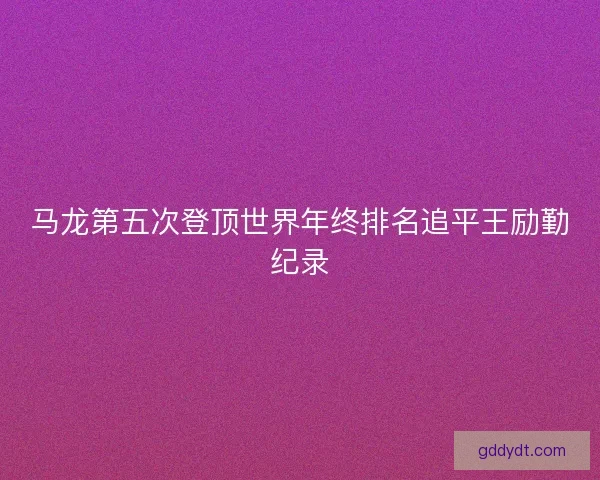 马龙第五次登顶世界年终排名追平王励勤纪录 马龙第五次登顶世界年终排名追平王励勤纪录