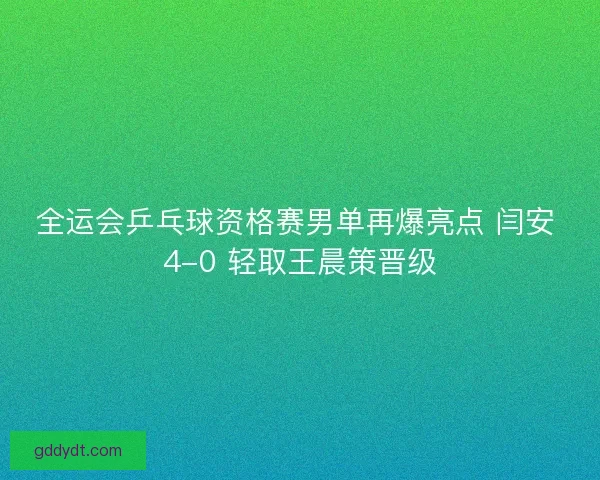 全运会乒乓球资格赛男单再爆亮点 闫安 4-0 轻取王晨策晋级