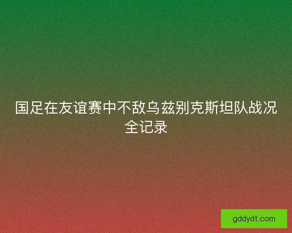 国足在友谊赛中不敌乌兹别克斯坦队战况全记录 国足在友谊赛中不敌乌兹别克斯坦队战况全记录